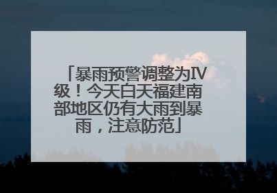 暴雨预警调整为Ⅳ级！今天白天福建南部地区仍有大雨到暴雨，注意防范