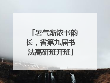 暑气渐浓书韵长，省第九届书法高研班开班