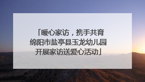 暖心家访，携手共育 绵阳市盐亭县玉龙幼儿园开展家访送爱心活动
