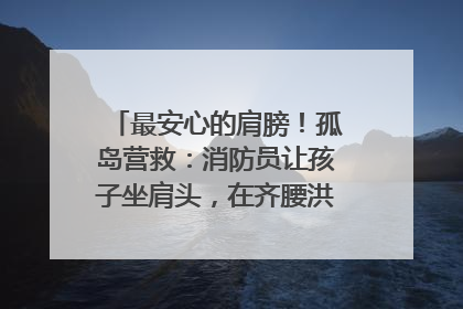 最安心的肩膀！孤岛营救：消防员让孩子坐肩头，在齐腰洪水里稳如泰山