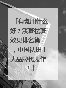 有斑用什么好？淡斑祛斑效果排名第一，中国祛斑十大品牌代表作！