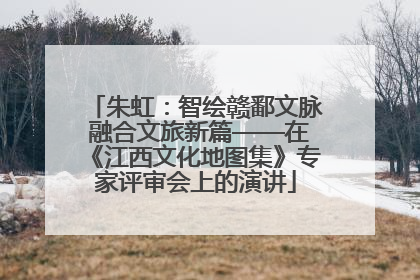 朱虹：智绘赣鄱文脉 融合文旅新篇——在《江西文化地图集》专家评审会上的演讲
