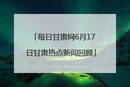 每日甘肃网6月17日甘肃热点新闻回顾