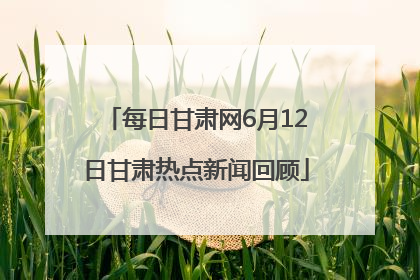 每日甘肃网6月12日甘肃热点新闻回顾
