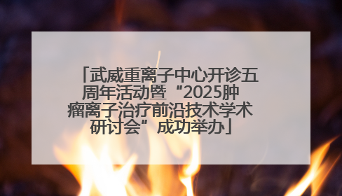 武威重离子中心开诊五周年活动暨“2025肿瘤离子治疗前沿技术学术研讨会”成功举办