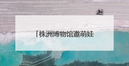 株洲博物馆邀萌娃“粽”享端午 探寻传统习俗文化之旅