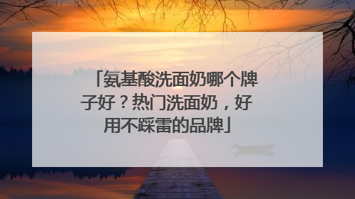 氨基酸洗面奶哪个牌子好？热门洗面奶，好用不踩雷的品牌
