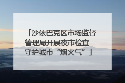 沙依巴克区市场监督管理局开展夜市检查 守护城市“烟火气”
