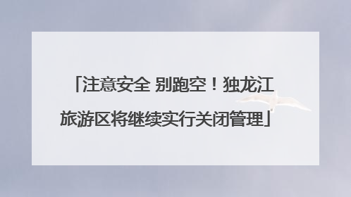 注意安全 别跑空！独龙江旅游区将继续实行关闭管理