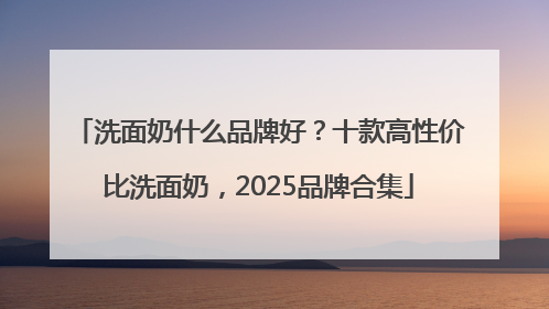 洗面奶什么品牌好？十款高性价比洗面奶，2025品牌合集