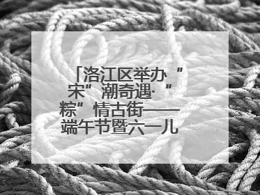 洛江区举办“宋”潮奇遇·“粽”情古街——端午节暨六一儿童节文化活动