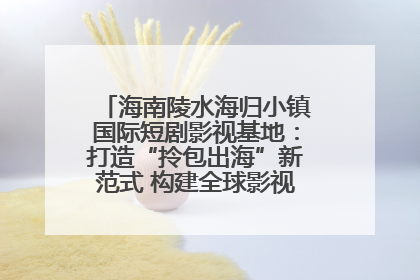 海南陵水海归小镇国际短剧影视基地：打造“拎包出海”新范式 构建全球影视产业“新热土”