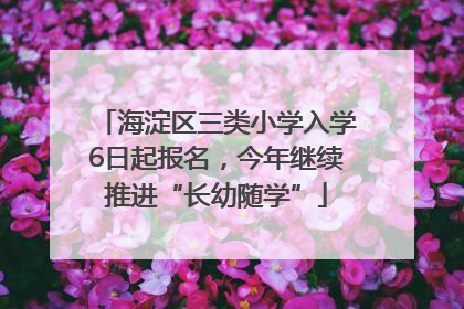 海淀区三类小学入学6日起报名，今年继续推进“长幼随学”
