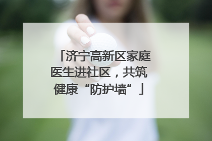 济宁高新区家庭医生进社区，共筑健康“防护墙”
