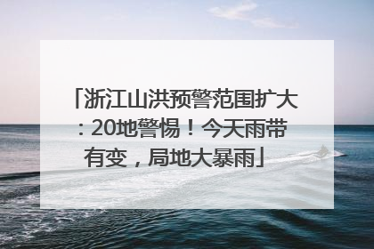 浙江山洪预警范围扩大：20地警惕！今天雨带有变，局地大暴雨