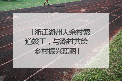 浙江湖州大余村索道竣工，与潞村共绘乡村振兴蓝图