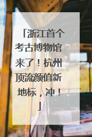 浙江首个考古博物馆来了！杭州顶流颜值新地标，冲！