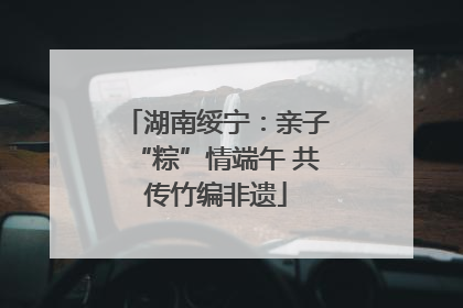 湖南绥宁：亲子“粽”情端午 共传竹编非遗