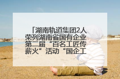 湖南轨道集团2人荣列湖南省国有企业第二届“百名工匠传薪火”活动“国企工匠”人才宣传名单