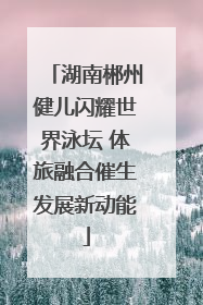 湖南郴州健儿闪耀世界泳坛 体旅融合催生发展新动能