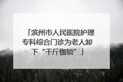 滨州市人民医院护理专科综合门诊为老人卸下“千斤枷锁”