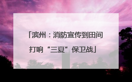 滨州：消防宣传到田间 打响“三夏”保卫战