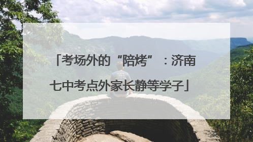 考场外的“陪烤”：济南七中考点外家长静等学子