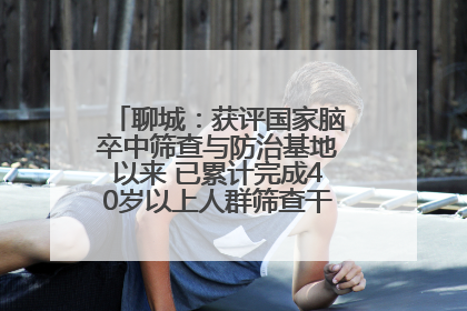 聊城：获评国家脑卒中筛查与防治基地以来 已累计完成40岁以上人群筛查干预40余万人次