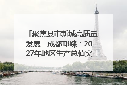 聚焦县市新城高质量发展｜成都邛崃：2027年地区生产总值突破550亿元、建成五百亿级园区