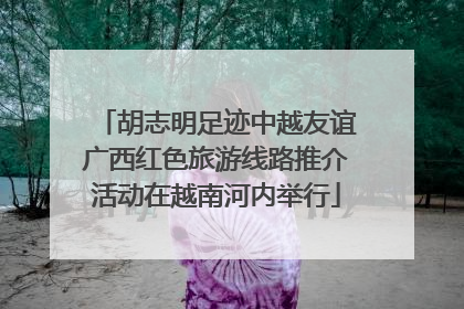 胡志明足迹中越友谊广西红色旅游线路推介活动在越南河内举行