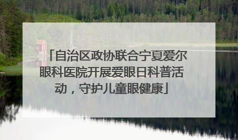 自治区政协联合宁夏爱尔眼科医院开展爱眼日科普活动，守护儿童眼健康