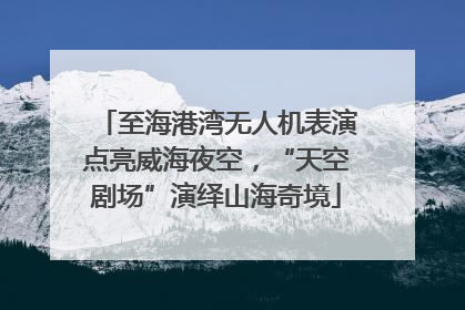 至海港湾无人机表演点亮威海夜空，“天空剧场”演绎山海奇境