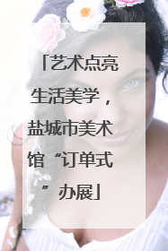 艺术点亮生活美学，盐城市美术馆“订单式”办展