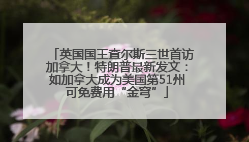 英国国王查尔斯三世首访加拿大！特朗普最新发文：如加拿大成为美国第51州可免费用“金穹”