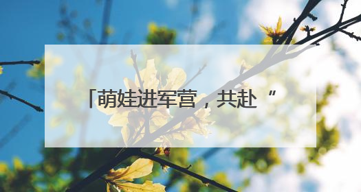 萌娃进军营，共赴“六一”欢乐之约！