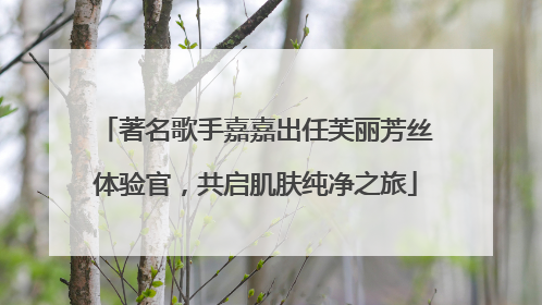 著名歌手嘉嘉出任芙丽芳丝体验官，共启肌肤纯净之旅