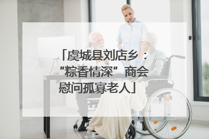 虞城县刘店乡：“粽香情深”商会慰问孤寡老人