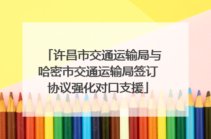许昌市交通运输局与哈密市交通运输局签订协议强化对口支援