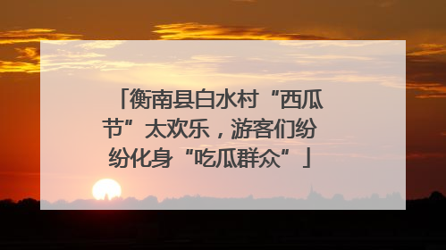 衡南县白水村“西瓜节”太欢乐，游客们纷纷化身“吃瓜群众”