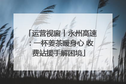 运营视窗丨永州高速：一杯姜茶暖身心 收费站援手解困境