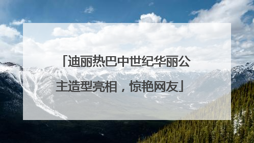 迪丽热巴中世纪华丽公主造型亮相，惊艳网友