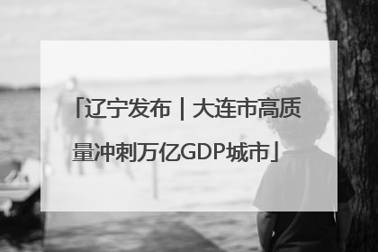 辽宁发布｜大连市高质量冲刺万亿GDP城市
