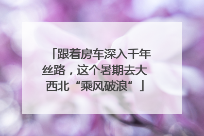 跟着房车深入千年丝路，这个暑期去大西北“乘风破浪”