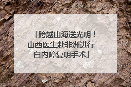 跨越山海送光明！山西医生赴非洲进行白内障复明手术