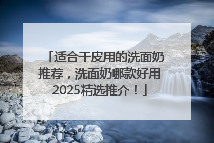 适合干皮用的洗面奶推荐，洗面奶哪款好用2025精选推介！