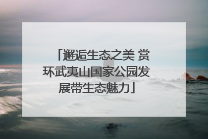 邂逅生态之美 赏环武夷山国家公园发展带生态魅力