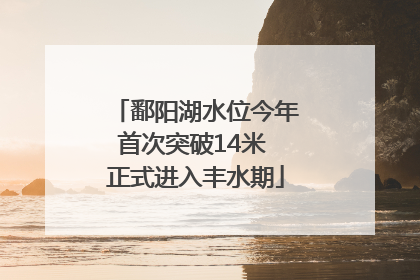 鄱阳湖水位今年首次突破14米 正式进入丰水期