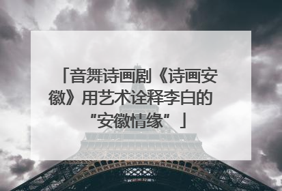 音舞诗画剧《诗画安徽》用艺术诠释李白的 “安徽情缘”
