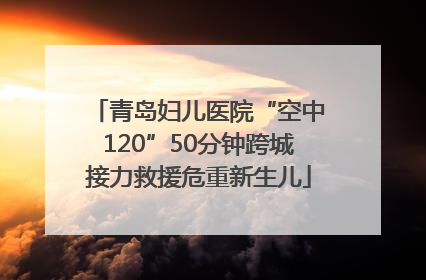 青岛妇儿医院“空中120”50分钟跨城接力救援危重新生儿