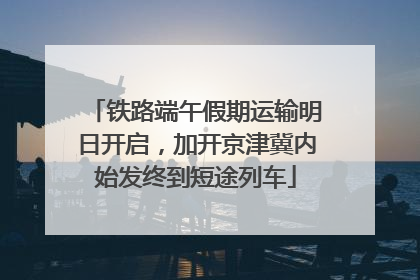铁路端午假期运输明日开启，加开京津冀内始发终到短途列车